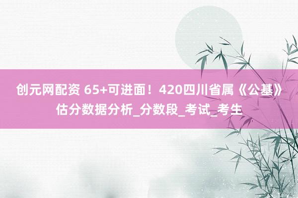 创元网配资 65+可进面！420四川省属《公基》估分数据分析_分数段_考试_考生