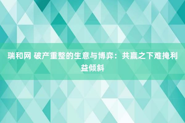瑞和网 破产重整的生意与博弈：共赢之下难掩利益倾斜