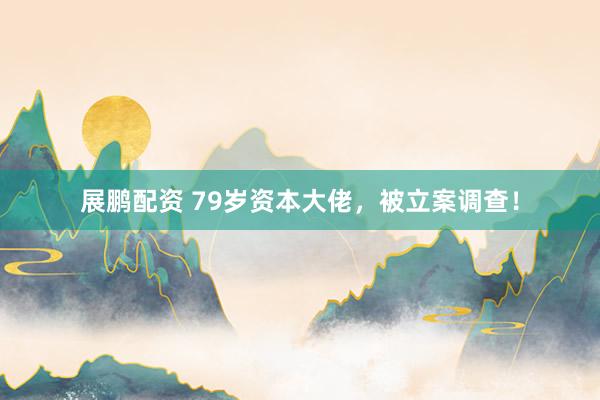 展鹏配资 79岁资本大佬，被立案调查！