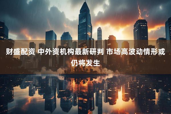 财盛配资 中外资机构最新研判 市场高波动情形或仍将发生