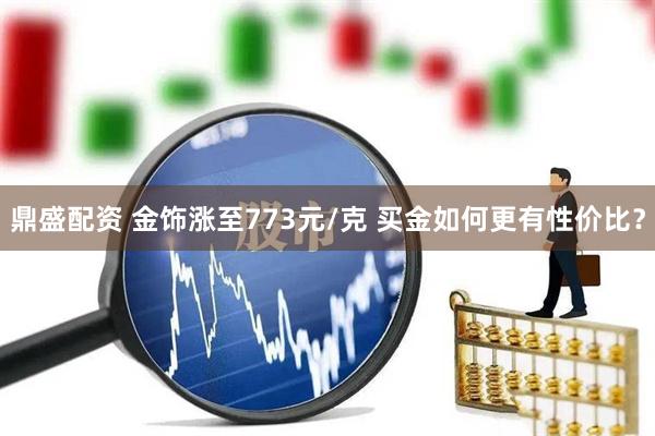 鼎盛配资 金饰涨至773元/克 买金如何更有性价比？