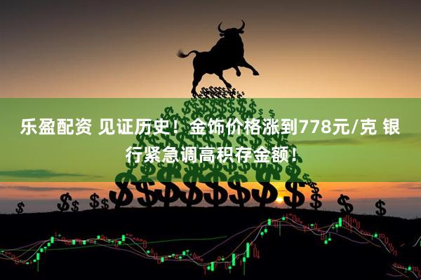 乐盈配资 见证历史！金饰价格涨到778元/克 银行紧急调高积存金额！