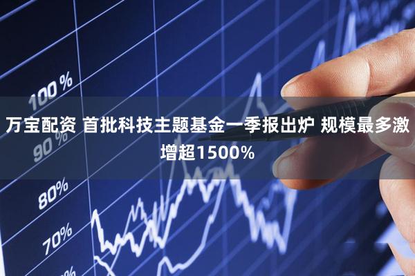 万宝配资 首批科技主题基金一季报出炉 规模最多激增超1500%
