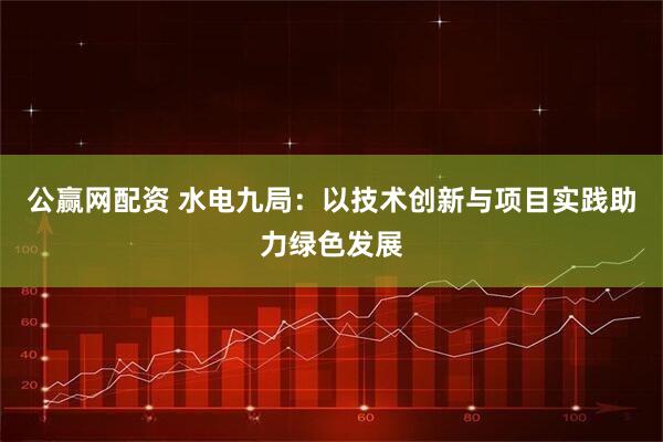 公赢网配资 水电九局：以技术创新与项目实践助力绿色发展