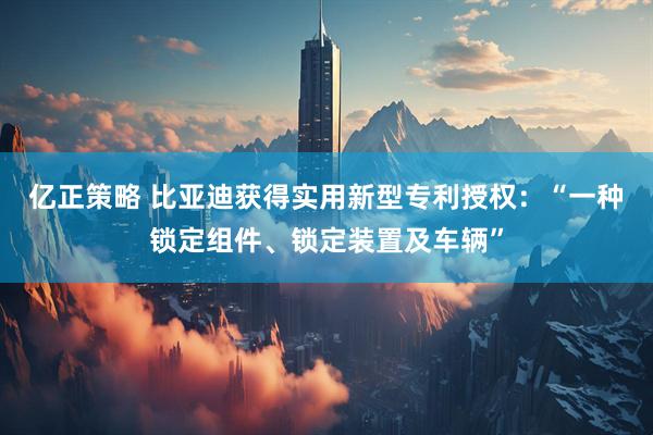 亿正策略 比亚迪获得实用新型专利授权：“一种锁定组件、锁定装置及车辆”