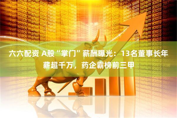六六配资 A股“掌门”薪酬曝光：13名董事长年薪超千万，药企霸榜前三甲