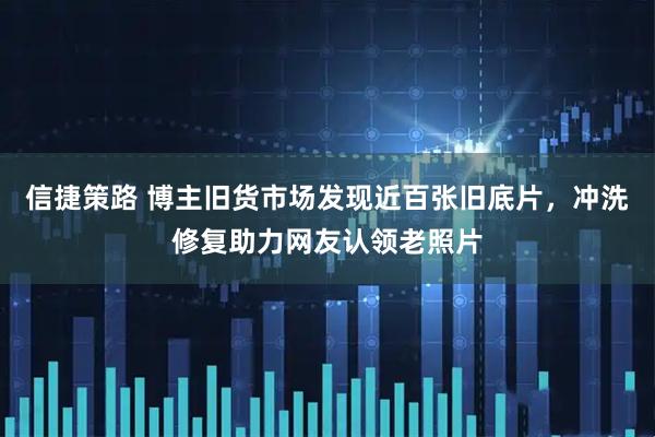 信捷策路 博主旧货市场发现近百张旧底片，冲洗修复助力网友认领老照片