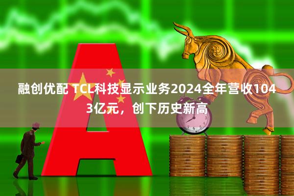 融创优配 TCL科技显示业务2024全年营收1043亿元，创下历史新高