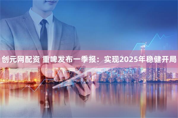 创元网配资 重啤发布一季报：实现2025年稳健开局