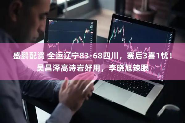 盛鹏配资 全运辽宁83-68四川，赛后3喜1忧！吴昌泽高诗岩好用，李晓旭辣眼