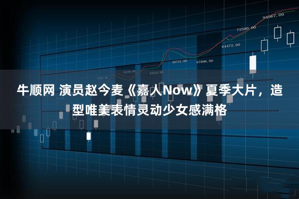 牛顺网 演员赵今麦《嘉人Now》夏季大片，造型唯美表情灵动少女感满格