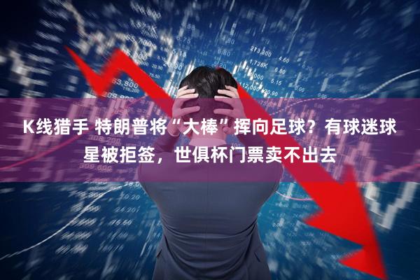 K线猎手 特朗普将“大棒”挥向足球？有球迷球星被拒签，世俱杯门票卖不出去