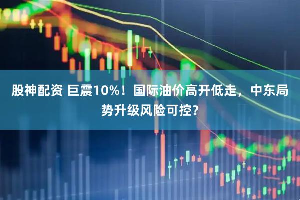 股神配资 巨震10%！国际油价高开低走，中东局势升级风险可控？