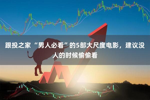 跟投之家 “男人必看”的5部大尺度电影，建议没人的时候偷偷看