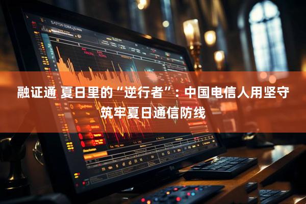 融证通 夏日里的“逆行者”: 中国电信人用坚守筑牢夏日通信防线