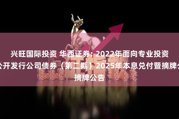 兴旺国际投资 华西证券: 2022年面向专业投资者公开发行公司债券（第二期）2025年本息兑付暨摘牌公告