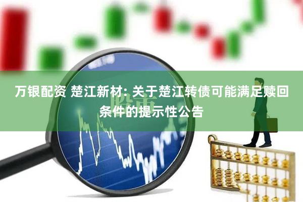 万银配资 楚江新材: 关于楚江转债可能满足赎回条件的提示性公告