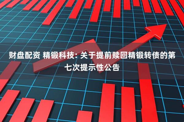 财盘配资 精锻科技: 关于提前赎回精锻转债的第七次提示性公告
