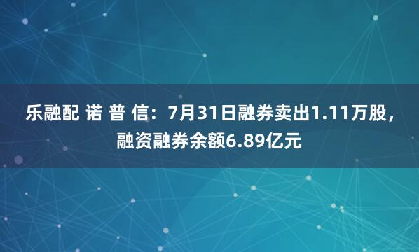 乐融配 诺 普 信：7月31日融券卖出1.11万股，融资融券余额6.89亿元