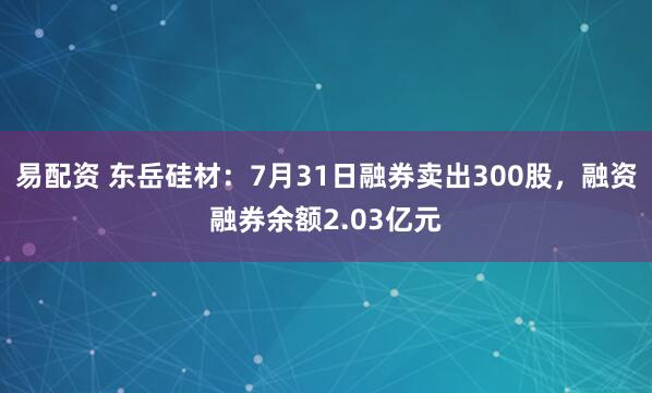 易配资 东岳硅材：7月31日融券卖出300股，融资融券余额2.03亿元