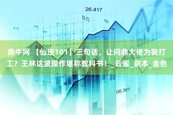 鼎牛网 【仙逆101】三句话，让问鼎大佬为我打工？王林这波操作堪称教科书！_云雀_副本_金色