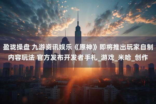 盈珑操盘 九游资讯娱乐《原神》即将推出玩家自制内容玩法 官方发布开发者手札_游戏_米哈_创作