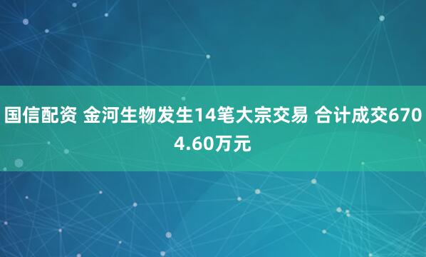 国信配资 金河生物发生14笔大宗交易 合计成交6704.60万元