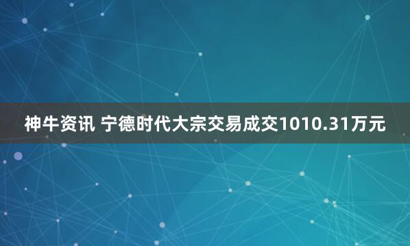 神牛资讯 宁德时代大宗交易成交1010.31万元