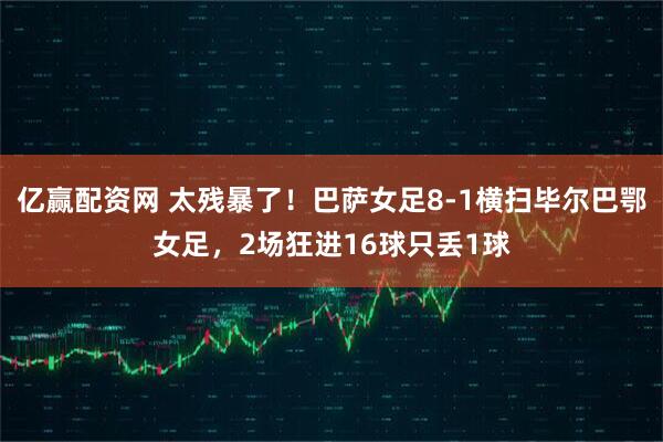 亿赢配资网 太残暴了！巴萨女足8-1横扫毕尔巴鄂女足，2场狂进16球只丢1球