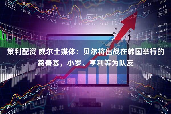 策利配资 威尔士媒体：贝尔将出战在韩国举行的慈善赛，小罗、亨利等为队友