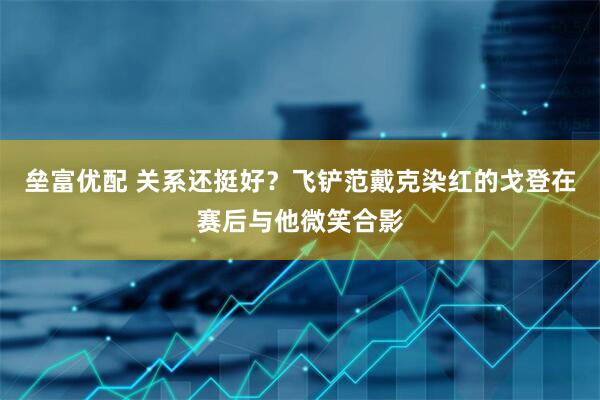垒富优配 关系还挺好？飞铲范戴克染红的戈登在赛后与他微笑合影