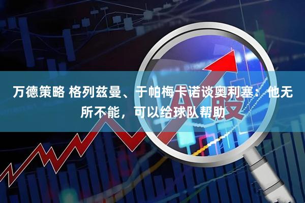 万德策略 格列兹曼、于帕梅卡诺谈奥利塞：他无所不能，可以给球队帮助