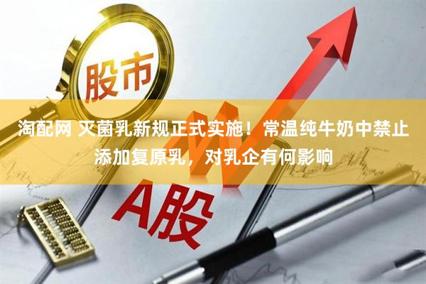 淘配网 灭菌乳新规正式实施！常温纯牛奶中禁止添加复原乳，对乳企有何影响