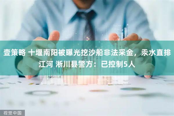 壹策略 十堰南阳被曝光挖沙船非法采金，汞水直排江河 淅川县警方：已控制5人