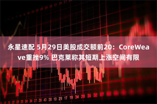永星速配 5月29日美股成交额前20：CoreWeave重挫9% 巴克莱称其短期上涨空间有限
