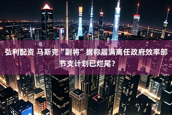 弘利配资 马斯克“副将”据称届满离任政府效率部 节支计划已烂尾？
