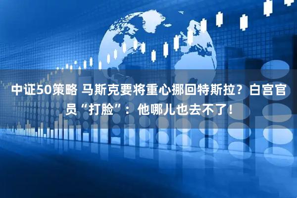 中证50策略 马斯克要将重心挪回特斯拉？白宫官员“打脸”：他哪儿也去不了！