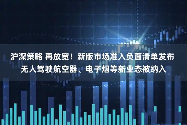 沪深策略 再放宽！新版市场准入负面清单发布 无人驾驶航空器、电子烟等新业态被纳入