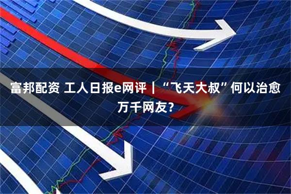 富邦配资 工人日报e网评｜“飞天大叔”何以治愈万千网友？