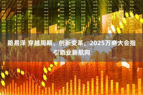 路易泽 穿越周期、创新变革，2025万商大会指引酒业新航向