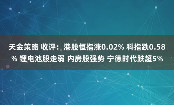 天金策略 收评：港股恒指涨0.02% 科指跌0.58% 锂电池股走弱 内房股强势 宁德时代跌超5%