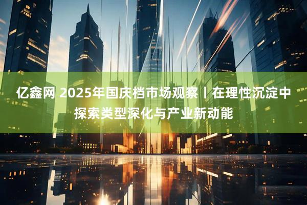 亿鑫网 2025年国庆档市场观察丨在理性沉淀中探索类型深化与产业新动能