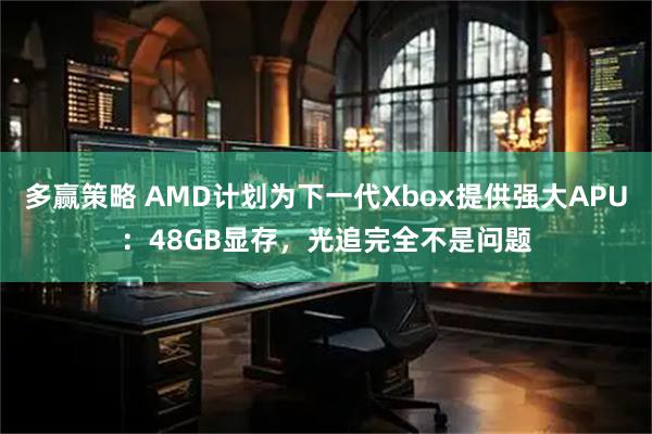 多赢策略 AMD计划为下一代Xbox提供强大APU:48GB显存,光追完全不是问题
