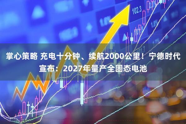 掌心策略 充电十分钟、续航2000公里!宁德时代宣布:2027年量产全固态电池