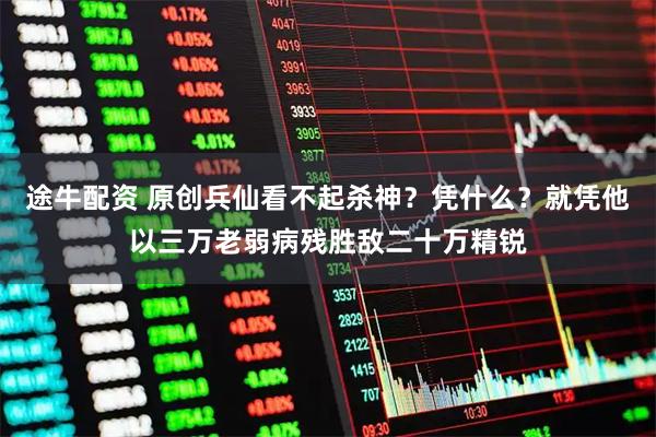 途牛配资 原创兵仙看不起杀神？凭什么？就凭他以三万老弱病残胜敌二十万精锐