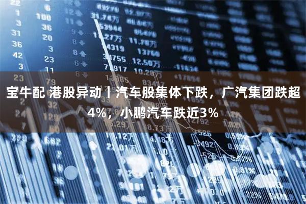 宝牛配 港股异动丨汽车股集体下跌,广汽集团跌超4%,小鹏汽车跌近3%