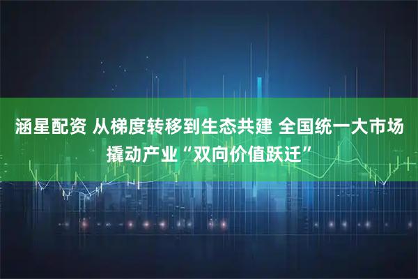 涵星配资 从梯度转移到生态共建 全国统一大市场撬动产业“双向价值跃迁”