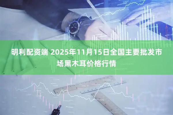 明利配资端 2025年11月15日全国主要批发市场黑木耳价格行情