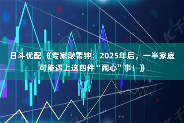 日斗优配 《专家敲警钟:2025年后,一半家庭可能遇上这四件“闹心”事!》