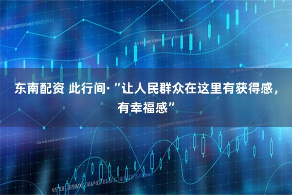 东南配资 此行间·“让人民群众在这里有获得感，有幸福感”